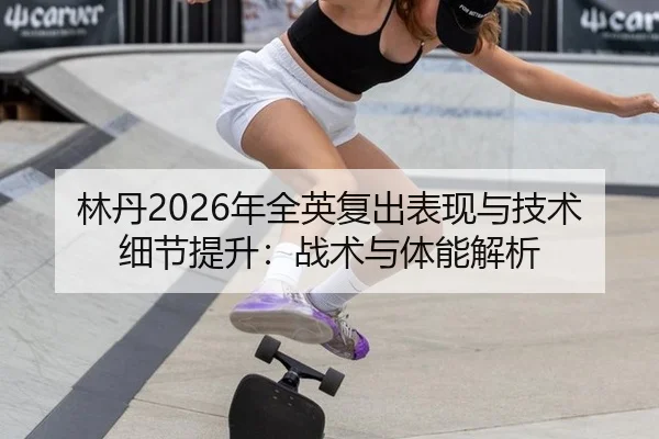 林丹2026年全英复出表现与技术细节提升：战术与体能解析
